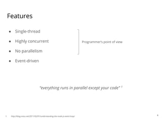 Features
● Single-thread
● Highly concurrent
● No parallelism
● Event-driven
Programmer’s point of view
4
“everything runs in parallel except your code” 1
1. http://blog.mixu.net/2011/02/01/understanding-the-node-js-event-loop/
 