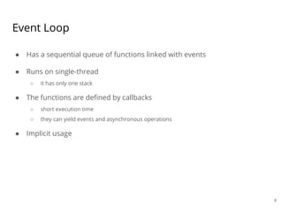 Event Loop
● Has a sequential queue of functions linked with events
● Runs on single-thread
○ it has only one stack
● The functions are defined by callbacks
○ short execution time
○ they can yield events and asynchronous operations
● Implicit usage
6
 