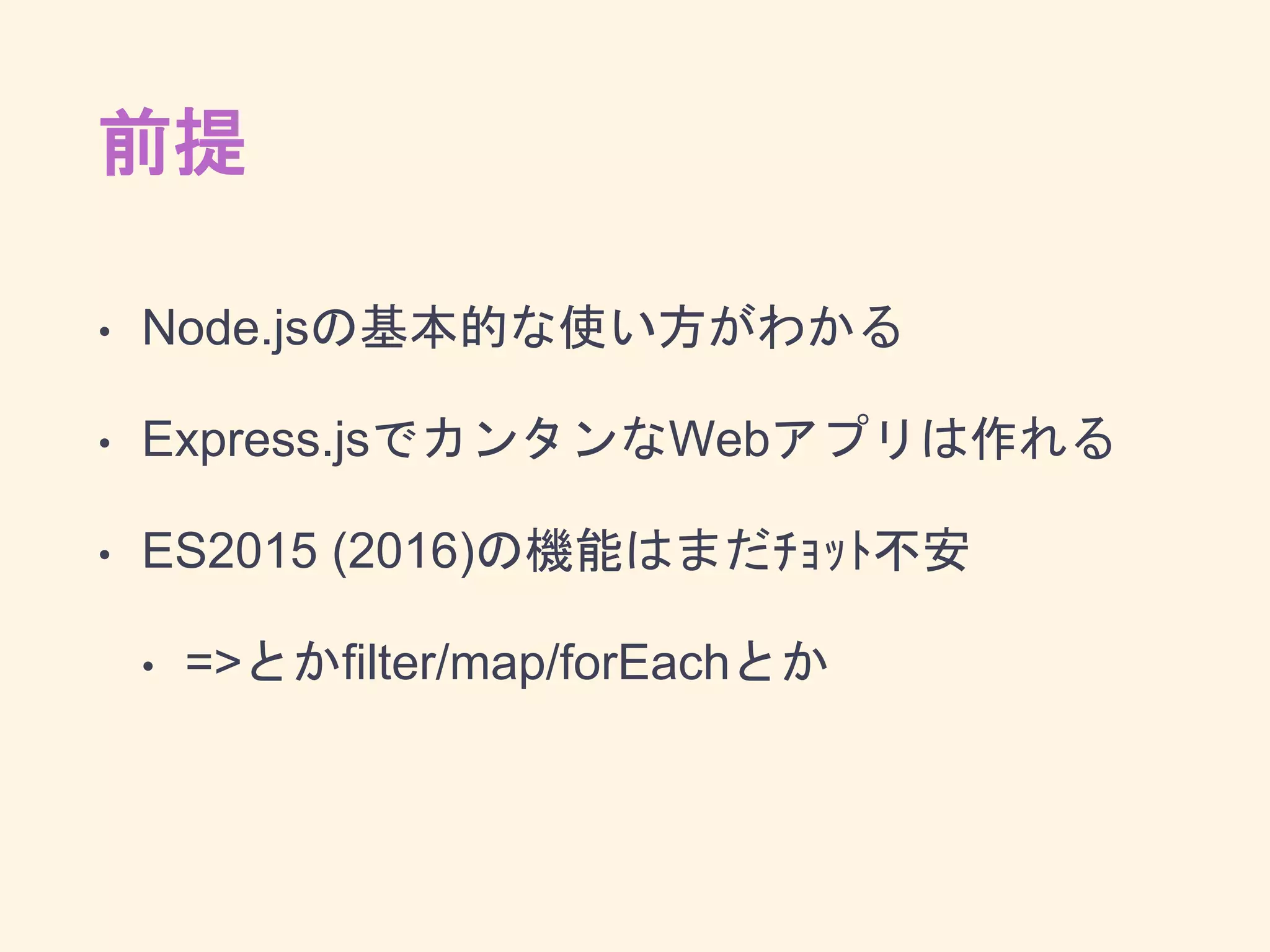 前提
• Node.jsの基本的な使い方がわかる
• Express.jsでカンタンなWebアプリは作れる
• ES2015 (2016)の機能はまだﾁｮｯﾄ不安
• =>とかfilter/map/forEachとか
 