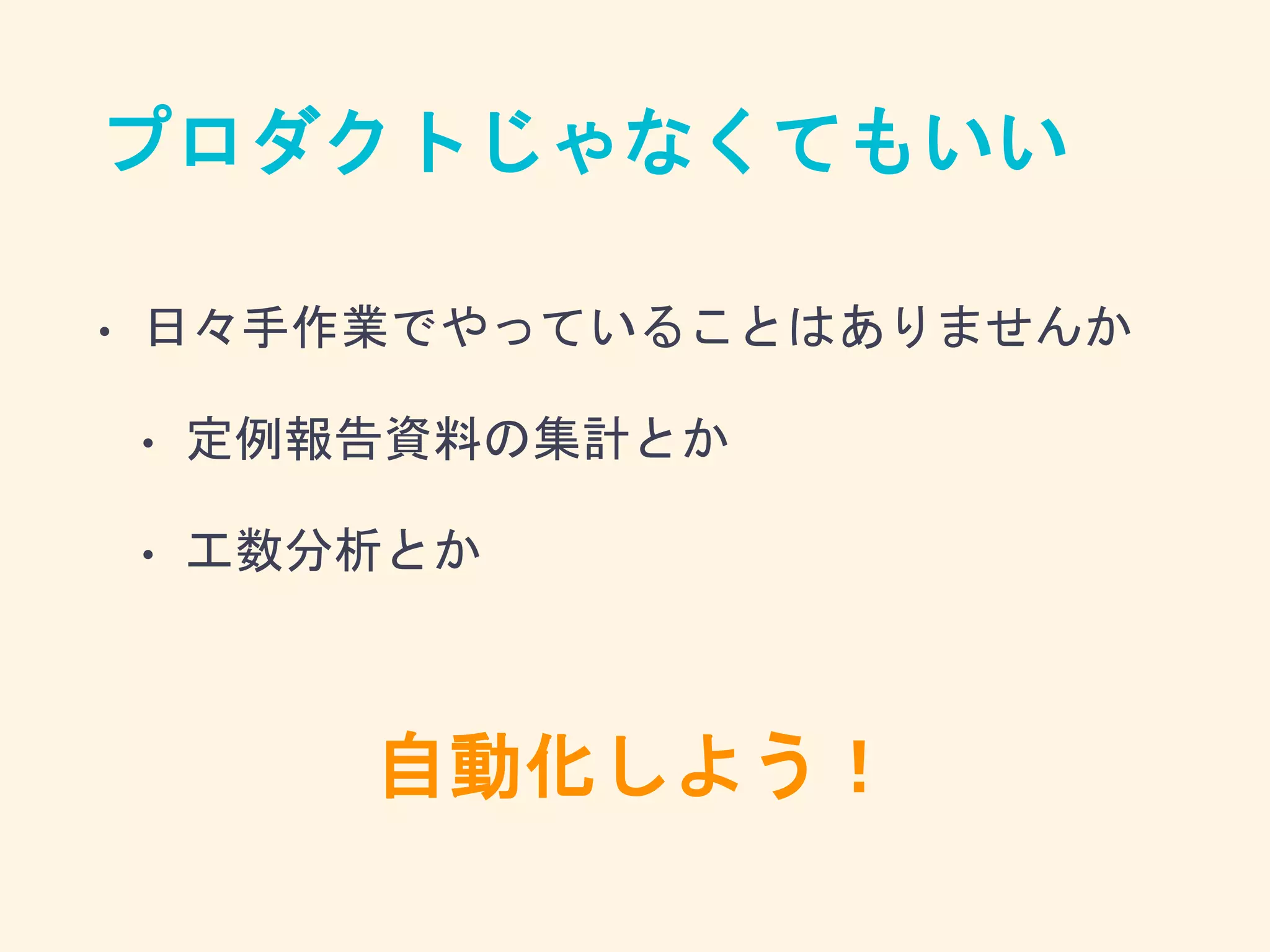 プロダクトじゃなくてもいい
• 日々手作業でやっていることはありませんか
• 定例報告資料の集計とか
• 工数分析とか
自動化しよう！
 