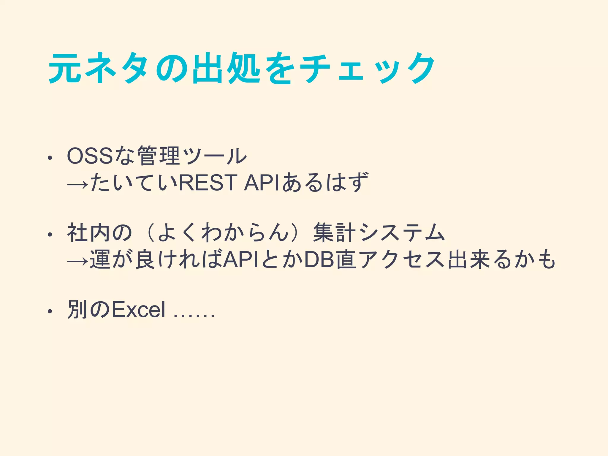 元ネタの出処をチェック
• OSSな管理ツール
→たいていREST APIあるはず
• 社内の（よくわからん）集計システム
→運が良ければAPIとかDB直アクセス出来るかも
• 別のExcel ……
 