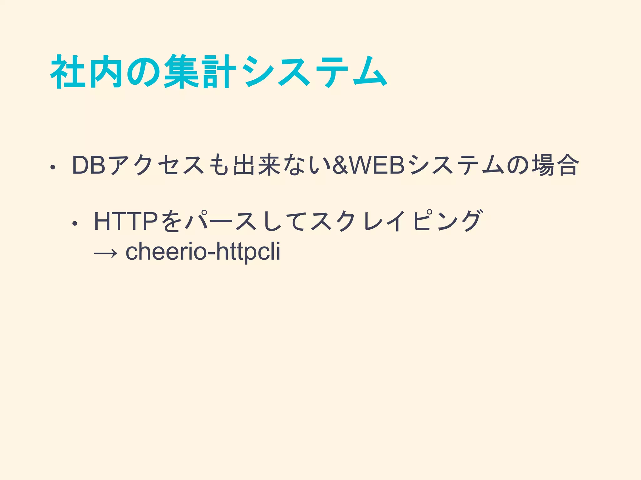社内の集計システム
• DBアクセスも出来ない&WEBシステムの場合
• HTTPをパースしてスクレイピング
→ cheerio-httpcli
 