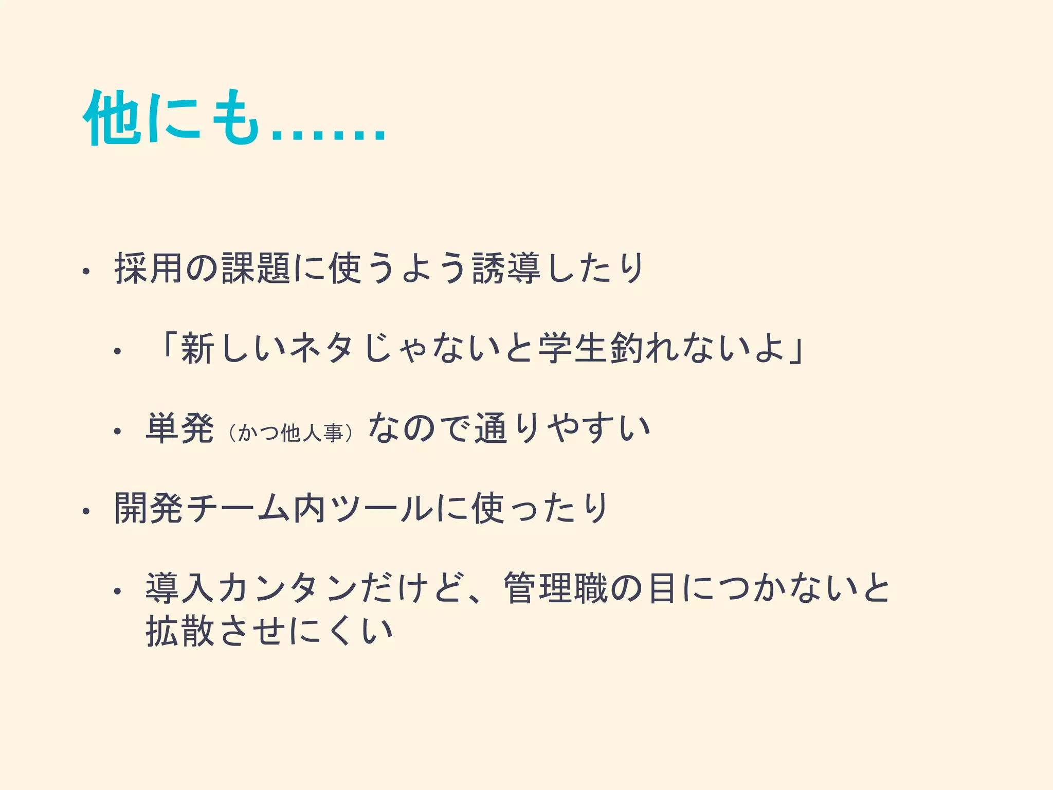 他にも……
• 採用の課題に使うよう誘導したり
• 「新しいネタじゃないと学生釣れないよ」
• 単発（かつ他人事）なので通りやすい
• 開発チーム内ツールに使ったり
• 導入カンタンだけど、管理職の目につかないと
拡散させにくい
 