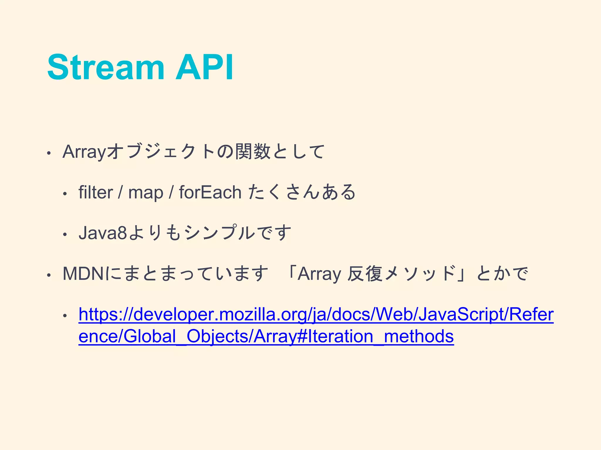 Stream API
• Arrayオブジェクトの関数として
• filter / map / forEach たくさんある
• Java8よりもシンプルです
• MDNにまとまっています 「Array 反復メソッド」とかで
• https://developer.mozilla.org/ja/docs/Web/JavaScript/Refer
ence/Global_Objects/Array#Iteration_methods
 