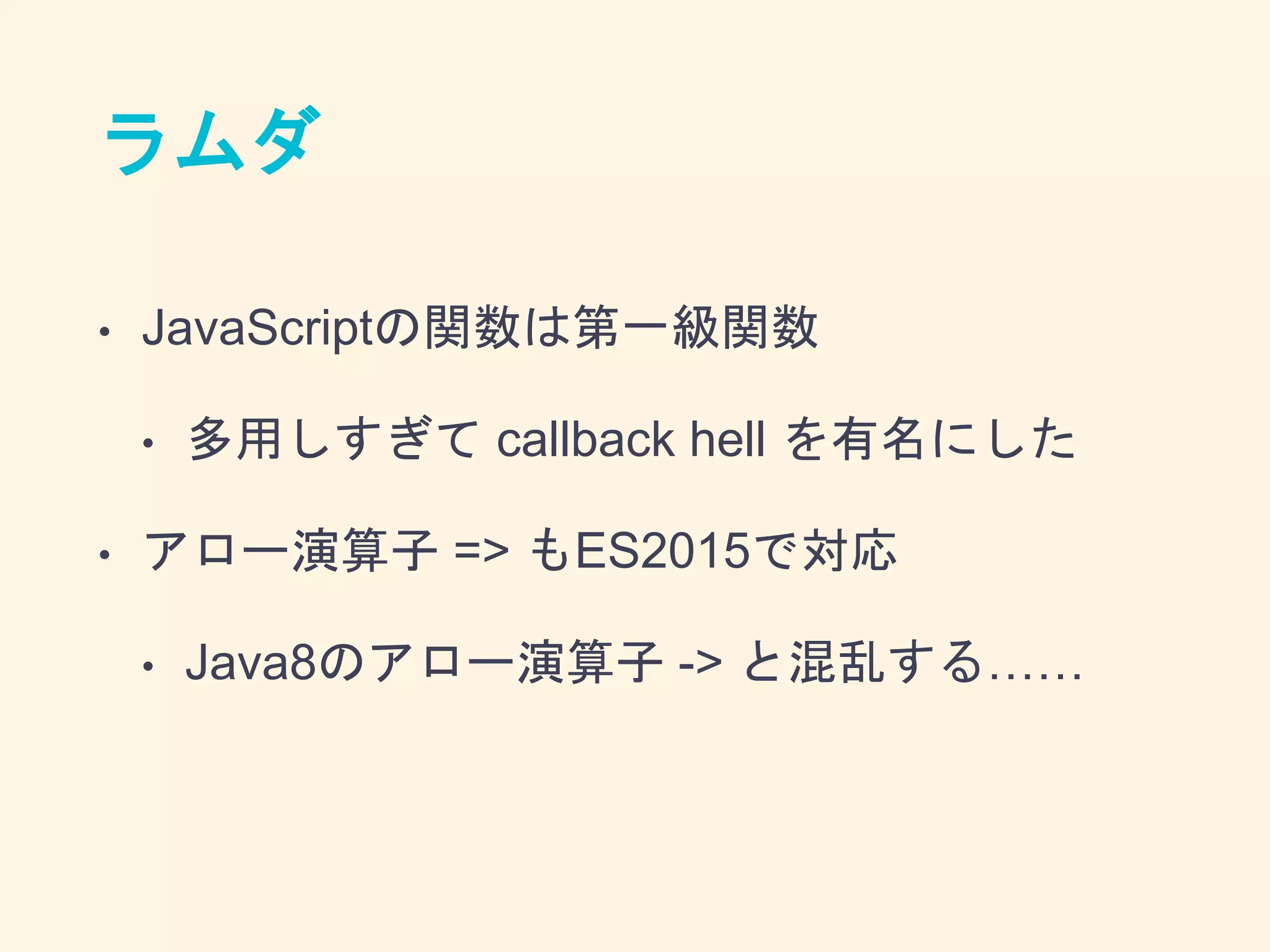 ラムダ
• JavaScriptの関数は第一級関数
• 多用しすぎて callback hell を有名にした
• アロー演算子 => もES2015で対応
• Java8のアロー演算子 -> と混乱する……
 
