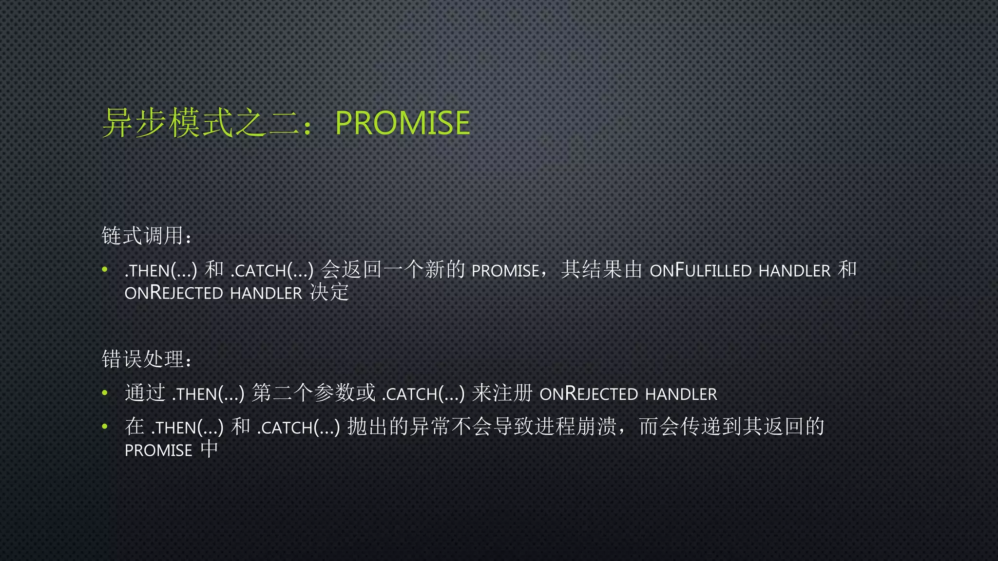 异步模式之二：PROMISE
链式调用：
• .THEN(…) 和 .CATCH(…) 会返回一个新的 PROMISE，其结果由 ONFULFILLED HANDLER 和
ONREJECTED HANDLER 决定
错误处理：
• 通过 .THEN(…) 第二个参数或 .CATCH(…) 来注册 ONREJECTED HANDLER
• 在 .THEN(…) 和 .CATCH(…) 抛出的异常不会导致进程崩溃，而会传递到其返回的
PROMISE 中
 