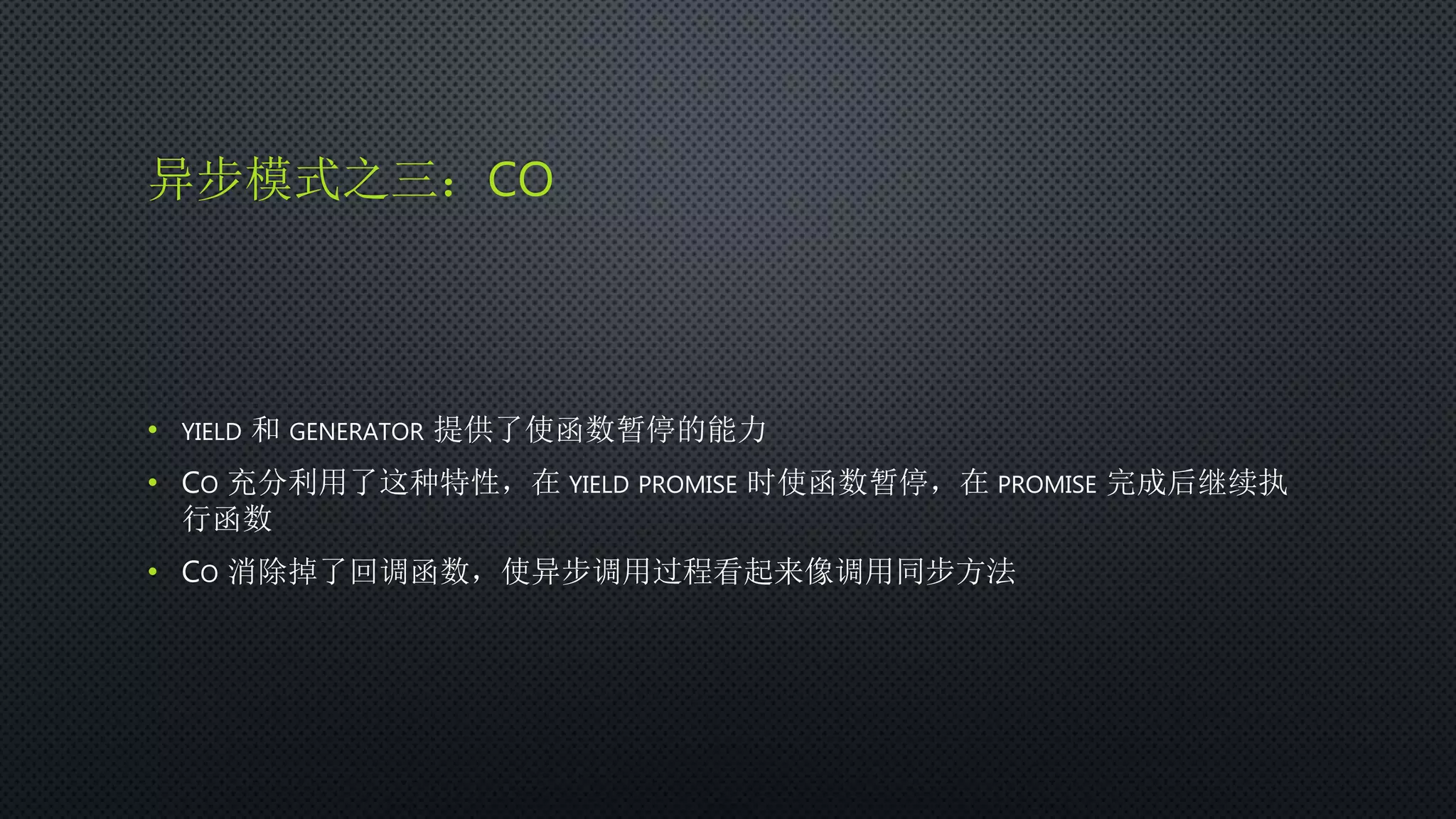 异步模式之三：CO
• YIELD 和 GENERATOR 提供了使函数暂停的能力
• CO 充分利用了这种特性，在 YIELD PROMISE 时使函数暂停，在 PROMISE 完成后继续执
行函数
• CO 消除掉了回调函数，使异步调用过程看起来像调用同步方法
 
