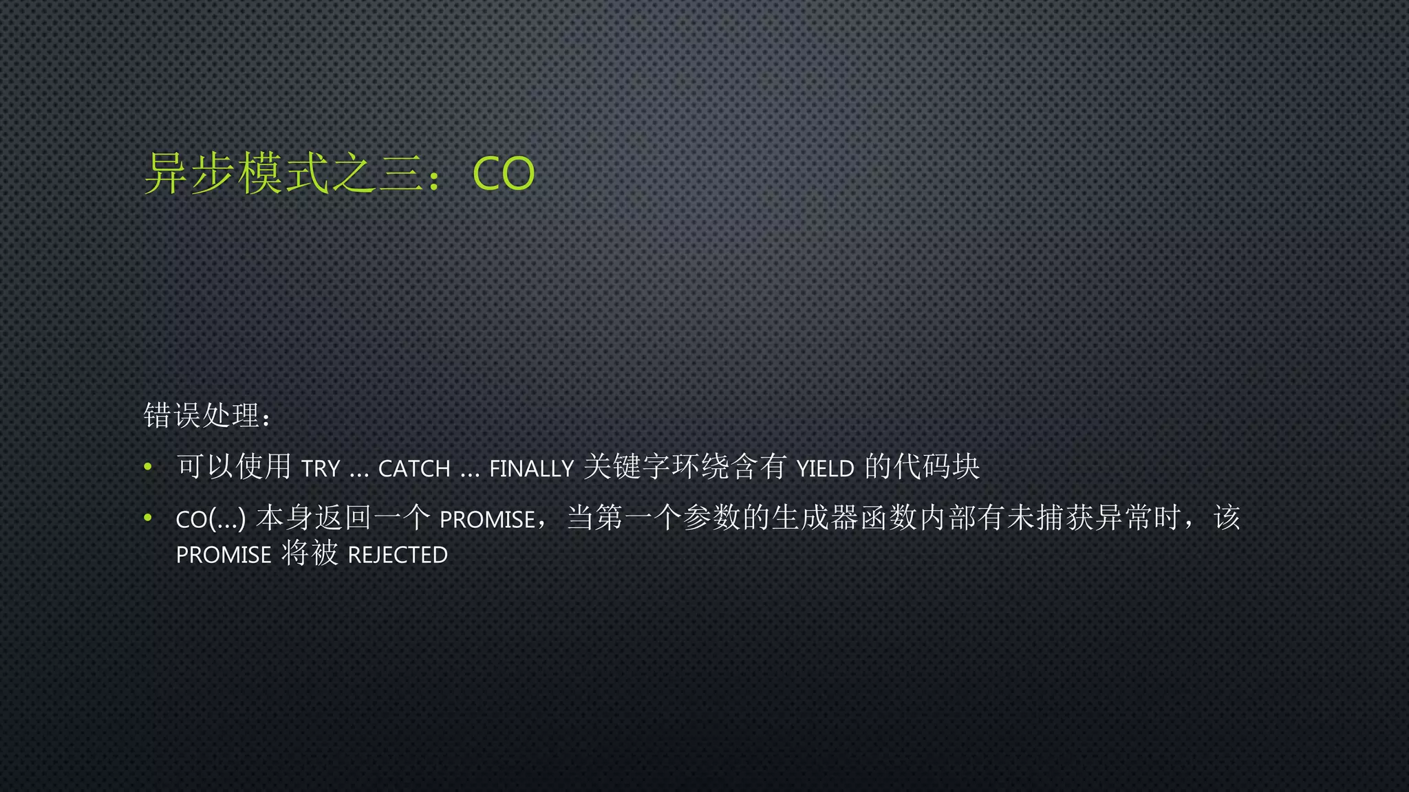 异步模式之三：CO
错误处理：
• 可以使用 TRY … CATCH … FINALLY 关键字环绕含有 YIELD 的代码块
• CO(…) 本身返回一个 PROMISE，当第一个参数的生成器函数内部有未捕获异常时，该
PROMISE 将被 REJECTED
 