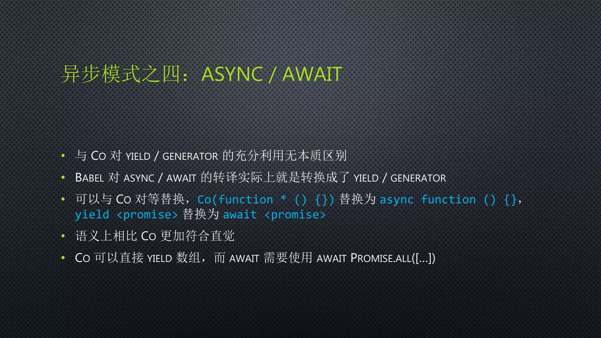 异步模式之四：ASYNC / AWAIT
• 与 CO 对 YIELD / GENERATOR 的充分利用无本质区别
• BABEL 对 ASYNC / AWAIT 的转译实际上就是转换成了 YIELD / GENERATOR
• 可以与 CO 对等替换，Co(function * () {}) 替换为 async function () {}，
yield <promise> 替换为 await <promise>
• 语义上相比 CO 更加符合直觉
• CO 可以直接 YIELD 数组，而 AWAIT 需要使用 AWAIT PROMISE.ALL([…])
 