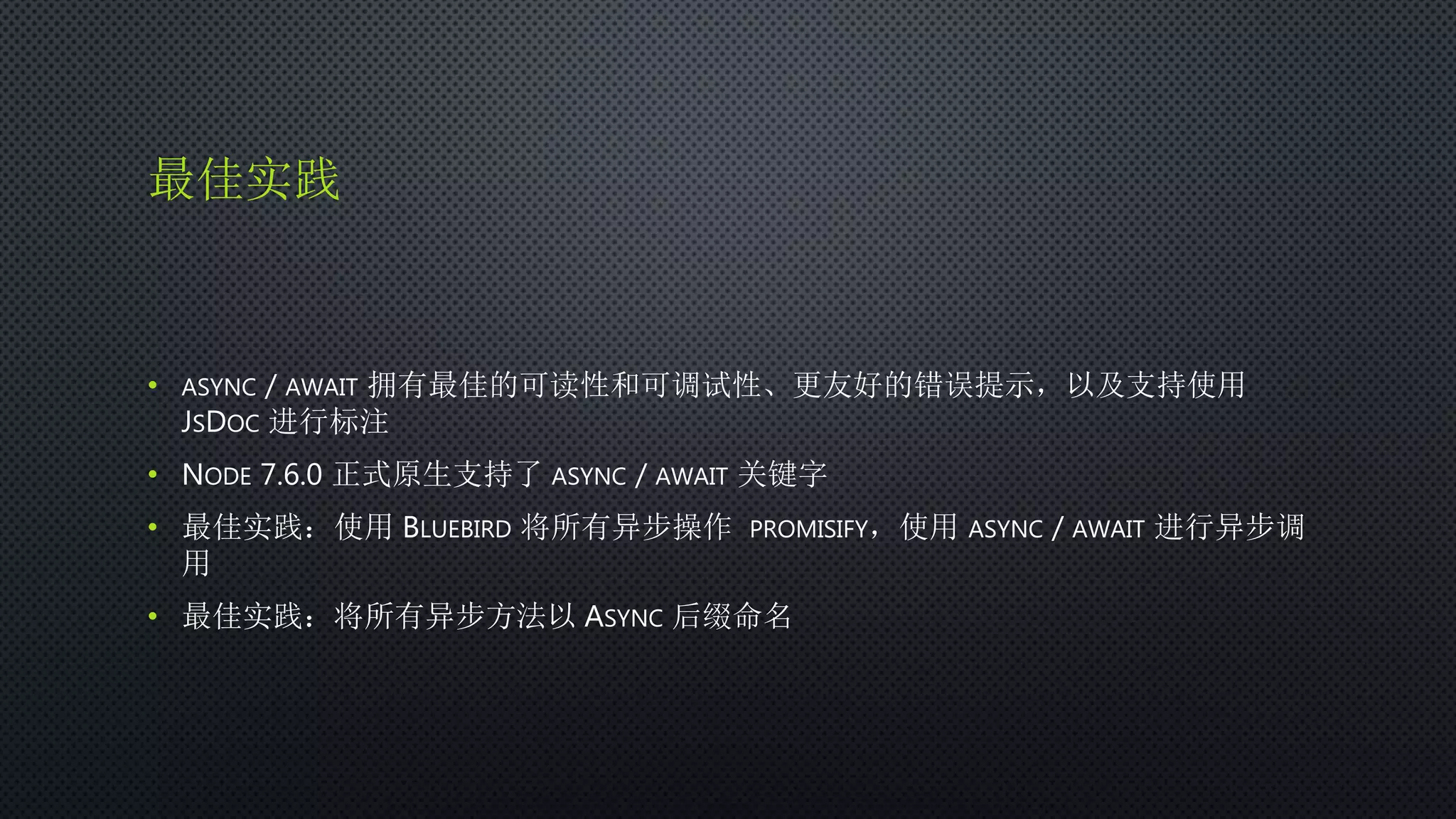 最佳实践
• ASYNC / AWAIT 拥有最佳的可读性和可调试性、更友好的错误提示，以及支持使用
JSDOC 进行标注
• NODE 7.6.0 正式原生支持了 ASYNC / AWAIT 关键字
• 最佳实践：使用 BLUEBIRD 将所有异步操作 PROMISIFY，使用 ASYNC / AWAIT 进行异步调
用
• 最佳实践：将所有异步方法以 ASYNC 后缀命名
 