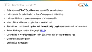 How Crankshaft works?
• Only selected "hot" functions are passed for optimizations.
• Hot: marked for optimization -> LazyRecompile -> optimizing
• Hot: uninitialized -> premonomorphic -> monomorphic
• Most of time will mark to optimize at second call
• Sometimes compiler will optimize it immediately (big loops) - on-stack replacement
• Builds Hydrogen control flow graph (SSA)
• Optimizes in Hydrogen graph (only part which can be in parallel to JS)
• Generates Lithium graph
• Emit native instructions
Crankshaft
 