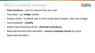 What is Crankshaft optimizing?
• Inline functions - when it’s safe and they are small
• Tag values - e.g. integer, double
• Analyze Uint32 - by default uses 31-bit for small signed integers, allow use of bigger
• Canonicalization - simplify
• Global Value Numbering (GVN) - eliminate redundancy
• Redundant bounds check elimination - remove unneeded checks for arrays
• Dead code elimination
Crankshaft
 