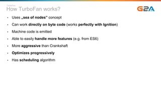 How TurboFan works?
• Uses „sea of nodes” concept
• Can work directly on byte code (works perfectly with Ignition)
• Machine code is emitted
• Able to easily handle more features (e.g. from ES6)
• More aggressive than Crankshaft
• Optimizes progressively
• Has scheduling algorithm
TurboFan
 