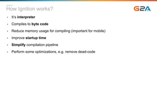 How Ignition works?
• It’s interpreter
• Compiles to byte code
• Reduce memory usage for compiling (important for mobile)
• Improve startup time
• Simplify compilation pipeline
• Perform some optimizations, e.g. remove dead-code
Ignition
 