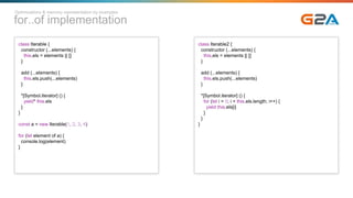 for..of implementation
class Iterable {
constructor (...elements) {
this.els = elements || []
}
add (...elements) {
this.els.push(...elements)
}
*[Symbol.iterator] () {
yield* this.els
}
}
const a = new Iterable(1, 2, 3, 4)
for (let element of a) {
console.log(element)
}
class Iterable2 {
constructor (...elements) {
this.els = elements || []
}
add (...elements) {
this.els.push(...elements)
}
*[Symbol.iterator] () {
for (let i = 0; i < this.els.length; i++) {
yield this.els[i]
}
}
}
Optimizations & memory representation by examples
 