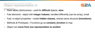 Object representation in
memory• Hash tables (dictionaries) - used for difficult objects, slow
• Fast elements - object with integer indexes, handled differently (can be array), small
• Fast, in-object properties - create hidden classes, shared same structure (transitions)
• Methods & Prototypes - Functions go as constant_function to map
• Object can move from one representation to another
Optimizations & memory representation by examples
 