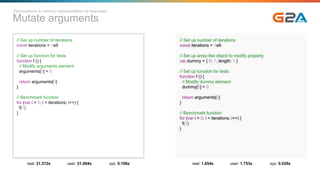 Mutate arguments
// Set up number of iterations
const iterations = 1e9
// Set up function for tests
function f () {
// Modify arguments element
arguments[0] = 0
return arguments[0]
}
// Benchmark function
for (var i = 0; i < iterations; i++) {
f(1)
}
real: 31.372s user: 31.064s sys: 0.106s
// Set up number of iterations
const iterations = 1e9
// Set up array-like object to modify property
var dummy = { 0: 1, length: 1 }
// Set up function for tests
function f () {
// Modify dummy element
dummy[0] = 0
return arguments[0]
}
// Benchmark function
for (var i = 0; i < iterations; i++) {
f(1)
}
real: 1.854s user: 1.753s sys: 0.029s
Optimizations & memory representation by examples
 