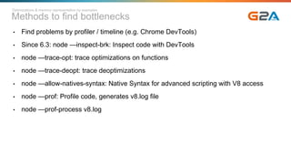 Methods to find bottlenecks
Optimizations & memory representation by examples
• Find problems by profiler / timeline (e.g. Chrome DevTools)
• Since 6.3: node —inspect-brk: Inspect code with DevTools
• node —trace-opt: trace optimizations on functions
• node —trace-deopt: trace deoptimizations
• node —allow-natives-syntax: Native Syntax for advanced scripting with V8 access
• node —prof: Profile code, generates v8.log file
• node —prof-process v8.log
 