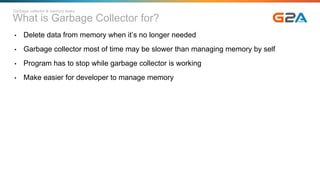 What is Garbage Collector for?
• Delete data from memory when it’s no longer needed
• Garbage collector most of time may be slower than managing memory by self
• Program has to stop while garbage collector is working
• Make easier for developer to manage memory
Garbage collector & memory leaks
 