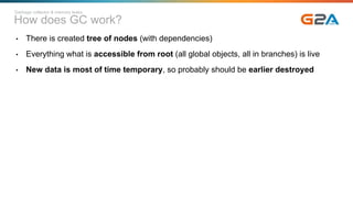 How does GC work?
• There is created tree of nodes (with dependencies)
• Everything what is accessible from root (all global objects, all in branches) is live
• New data is most of time temporary, so probably should be earlier destroyed
Garbage collector & memory leaks
 