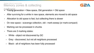 Memory zones & collecting
garbage• Young generation = New space, Old generation = Old space
• After surviving for a while in new space, elements are moved to old space
• Allocation to old space is fast, but collecting there is slower
• On new space - scavenge collection, old - mark-sweep (or mark-compact)
• Marking can be processed in chunks
• There are 3 marking states:
• White - object not discovered by GC
• Grey - discovered, but not all neighbors processed
• Black - all of neighbors has been fully processed
Garbage collector & memory leaks
 