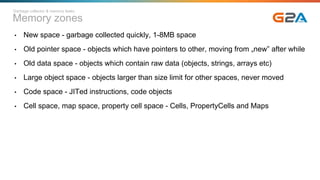 Memory zones
• New space - garbage collected quickly, 1-8MB space
• Old pointer space - objects which have pointers to other, moving from „new” after while
• Old data space - objects which contain raw data (objects, strings, arrays etc)
• Large object space - objects larger than size limit for other spaces, never moved
• Code space - JITed instructions, code objects
• Cell space, map space, property cell space - Cells, PropertyCells and Maps
Garbage collector & memory leaks
 