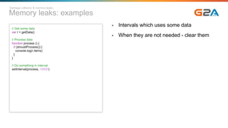 Memory leaks: examples
Garbage collector & memory leaks
// Get some data
var r = getData()
// Process data
function process () {
if (shouldProcess()) {
console.log(r.items)
}
}
// Do something in interval
setInterval(process, 10000)
• Intervals which uses some data
• When they are not needed - clear them
 
