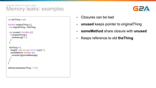 Memory leaks: examples
Garbage collector & memory leaks
var theThing = null
function replaceThing () {
var originalThing = theThing
var unused = function () {
if (originalThing) {
console.log("hi")
}
}
theThing = {
longStr: new Array(1000000).join('*'),
someMethod: function () {
console.log(someMessage)
}
}
}
setInterval(replaceThing, 1000)
• Closures can be bad
• unused keeps pointer to originalThing
• someMethod share closure with unused
• Keeps reference to old theThing
 