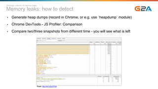 Memory leaks: how to detect
Garbage collector & memory leaks
• Generate heap dumps (record in Chrome, or e.g. use `heapdump` module)
• Chrome DevTools - JS Profiler: Comparison
• Compare two/three snapshots from different time - you will see what is left
From: http://bit.ly/2pcDTe9
 