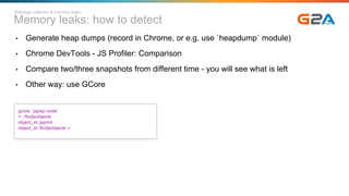 Memory leaks: how to detect
Garbage collector & memory leaks
• Generate heap dumps (record in Chrome, or e.g. use `heapdump` module)
• Chrome DevTools - JS Profiler: Comparison
• Compare two/three snapshots from different time - you will see what is left
• Other way: use GCore
gcore `pgrep node`
> ::findjsobjects
object_id::jsprint
object_id::findjsobjects -r
 
