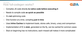 How full-codegen works?
• Compiles JS code directly to native code before executing it
• Needs to compile code as quick as possible
• It’s not optimizing code
• One function at a time, compiling just in time
• Uses Inline Caches to implement loads, stores calls, binary, unary and comparison
• Implementation of IC is stub, generated on the fly, can be cached for common cases
• Stub on beginning has no instructions, each missed call makes it more complicated
Full-codegen
 