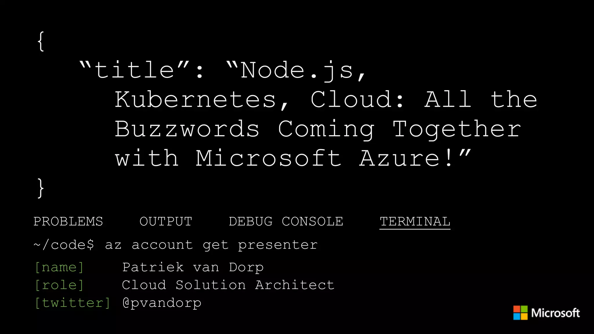 PROBLEMS OUTPUT DEBUG CONSOLE TERMINAL
[name] Patriek van Dorp
[role] Cloud Solution Architect
[twitter] @pvandorp
~/code$ az account get presenter
{
“title”: “Node.js,
Kubernetes, Cloud: All the
Buzzwords Coming Together
with Microsoft Azure!”
}
 