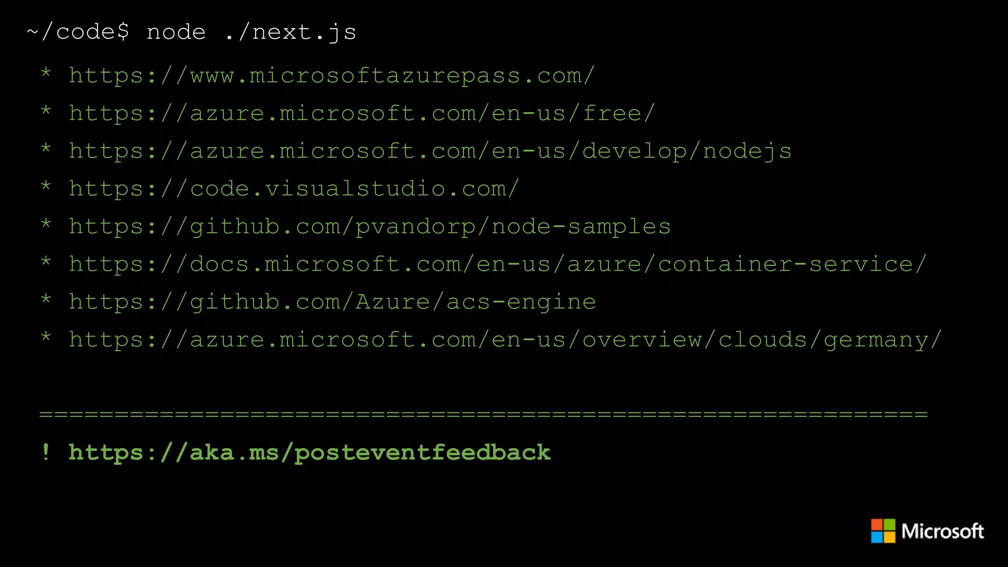 ~/code$ node ./next.js
* https://www.microsoftazurepass.com/
* https://azure.microsoft.com/en-us/free/
* https://azure.microsoft.com/en-us/develop/nodejs
* https://code.visualstudio.com/
* https://github.com/pvandorp/node-samples
* https://docs.microsoft.com/en-us/azure/container-service/
* https://github.com/Azure/acs-engine
* https://azure.microsoft.com/en-us/services/container-
instances/
* https://azure.microsoft.com/en-us/overview/clouds/germany/
===========================================================
! https://aka.ms/posteventfeedback
 