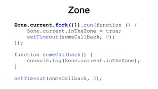 Zone
Zone.current.fork({}).run(function () {
Zone.current.inTheZone = true;
setTimeout(someCallback, 0);
});
function someCallback() {
console.log(Zone.current.inTheZone);
}
setTimeout(someCallback, 0);
 