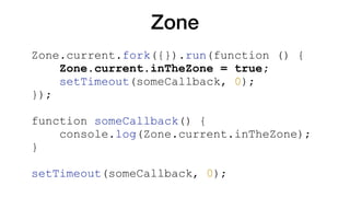 Zone
Zone.current.fork({}).run(function () {
Zone.current.inTheZone = true;
setTimeout(someCallback, 0);
});
function someCallback() {
console.log(Zone.current.inTheZone);
}
setTimeout(someCallback, 0);
 