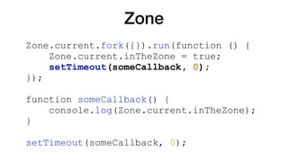 Zone
Zone.current.fork({}).run(function () {
Zone.current.inTheZone = true;
setTimeout(someCallback, 0);
});
function someCallback() {
console.log(Zone.current.inTheZone);
}
setTimeout(someCallback, 0);
 