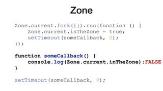 Zone
Zone.current.fork({}).run(function () {
Zone.current.inTheZone = true;
setTimeout(someCallback, 0);
});
function someCallback() {
console.log(Zone.current.inTheZone);FALSE
}
setTimeout(someCallback, 0);
 