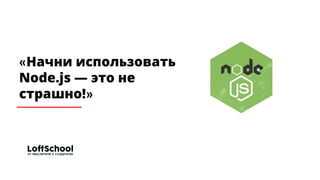«Начни использовать
Node.js — это не
страшно!»
 