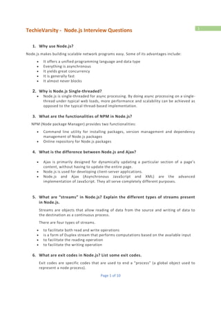 TechieVarsity - Node.js Interview Questions
Page 1 of 10
1
1. Why use Node.js?
Node.js makes building scalable network programs easy. Some of its advantages include:
 It offers a unified programming language and data type
 Everything is asynchronous
 It yields great concurrency
 It is generally fast
 It almost never blocks
2. Why is Node.js Single-threaded?
 Node.js is single-threaded for async processing. By doing async processing on a single-
thread under typical web loads, more performance and scalability can be achieved as
opposed to the typical thread-based implementation.
3. What are the functionalities of NPM in Node.js?
NPM (Node package Manager) provides two functionalities:
 Command line utility for installing packages, version management and dependency
management of Node.js packages
 Online repository for Node.js packages
4. What is the difference between Node.js and Ajax?
 Ajax is primarily designed for dynamically updating a particular section of a page’s
content, without having to update the entire page.
 Node.js is used for developing client-server applications.
 Node.js and Ajax (Asynchronous JavaScript and XML) are the advanced
implementation of JavaScript. They all serve completely different purposes.
5. What are “streams” in Node.js? Explain the different types of streams present
in Node.js.
Streams are objects that allow reading of data from the source and writing of data to
the destination as a continuous process.
There are four types of streams.
 to facilitate both read and write operations
 is a form of Duplex stream that performs computations based on the available input
 to facilitate the reading operation
 to facilitate the writing operation
6. What are exit codes in Node.js? List some exit codes.
Exit codes are specific codes that are used to end a “process” (a global object used to
represent a node process).
 