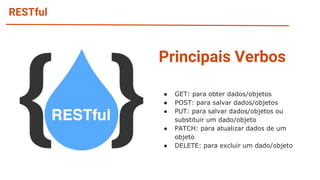 RESTful
Principais Verbos
● GET: para obter dados/objetos
● POST: para salvar dados/objetos
● PUT: para salvar dados/objetos ou
substituir um dado/objeto
● PATCH: para atualizar dados de um
objeto
● DELETE: para excluir um dado/objeto
 
