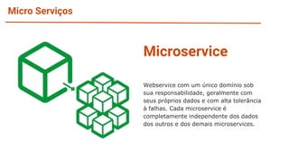 Micro Serviços
Microservice
Webservice com um único domínio sob
sua responsabilidade, geralmente com
seus próprios dados e com alta tolerância
à falhas. Cada microservice é
completamente independente dos dados
dos outros e dos demais microservices.
 