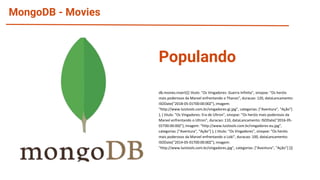 MongoDB - Movies
db.movies.insert([{ titulo: "Os Vingadores: Guerra Infinita", sinopse: "Os heróis
mais poderosos da Marvel enfrentando o Thanos", duracao: 120, dataLancamento:
ISODate("2018-05-01T00:00:00Z"), imagem:
"http://www.luiztools.com.br/vingadores-gi.jpg", categorias: ["Aventura", "Ação"]
}, { titulo: "Os Vingadores: Era de Ultron", sinopse: "Os heróis mais poderosos da
Marvel enfrentando o Ultron", duracao: 110, dataLancamento: ISODate("2016-05-
01T00:00:00Z"), imagem: "http://www.luiztools.com.br/vingadores-eu.jpg",
categorias: ["Aventura", "Ação"] }, { titulo: "Os Vingadores", sinopse: "Os heróis
mais poderosos da Marvel enfrentando o Loki", duracao: 100, dataLancamento:
ISODate("2014-05-01T00:00:00Z"), imagem:
"http://www.luiztools.com.br/vingadores.jpg", categorias: ["Aventura", "Ação"] }])
Populando
 