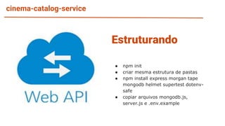 cinema-catalog-service
● npm init
● criar mesma estrutura de pastas
● npm install express morgan tape
mongodb helmet supertest dotenv-
safe
● copiar arquivos mongodb.js,
server.js e .env.example
Estruturando
 