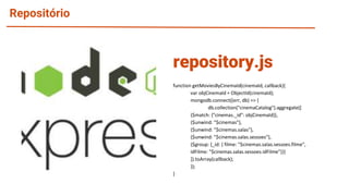 Repositório
function getMoviesByCinemaId(cinemaId, callback){
var objCinemaId = ObjectId(cinemaId);
mongodb.connect((err, db) => {
db.collection("cinemaCatalog").aggregate([
{$match: {"cinemas._id": objCinemaId}},
{$unwind: "$cinemas"},
{$unwind: "$cinemas.salas"},
{$unwind: "$cinemas.salas.sessoes"},
{$group: {_id: { filme: "$cinemas.salas.sessoes.filme",
idFilme: "$cinemas.salas.sessoes.idFilme"}}}
]).toArray(callback);
});
}
repository.js
 