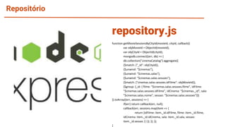 Repositório
function getMovieSessionsByCityId(movieId, cityId, callback){
var objMovieId = ObjectId(movieId);
var objCityId = ObjectId(cityId);
mongodb.connect((err, db) => {
db.collection("cinemaCatalog").aggregate([
{$match: {"_id": objCityId}},
{$unwind: "$cinemas"},
{$unwind: "$cinemas.salas"},
{$unwind: "$cinemas.salas.sessoes"},
{$match: {"cinemas.salas.sessoes.idFilme": objMovieId}},
{$group: {_id: { filme: "$cinemas.salas.sessoes.filme", idFilme:
"$cinemas.salas.sessoes.idFilme", idCinema: "$cinemas._id", sala:
"$cinemas.salas.nome", sessao: "$cinemas.salas.sessoes"}}}
]).toArray((err, sessions) => {
if(err) return callback(err, null);
callback(err, sessions.map(item => {
return {idFilme: item._id.idFilme, filme: item._id.filme,
idCinema: item._id.idCinema, sala: item._id.sala, sessao:
item._id.sessao } } )); }); });
}
repository.js
 