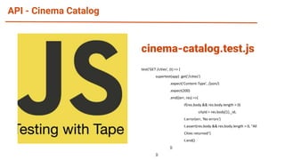 API - Cinema Catalog
test('GET /cities', (t) => {
supertest(app) .get('/cities')
.expect('Content-Type', /json/)
.expect(200)
.end((err, res) =>{
if(res.body && res.body.length > 0)
cityId = res.body[1]._id;
t.error(err, 'No errors')
t.assert(res.body && res.body.length > 0, "All
Cities returned")
t.end()
})
})
cinema-catalog.test.js
 