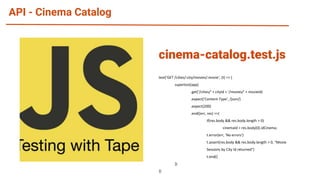 API - Cinema Catalog
test('GET /cities/:city/movies/:movie', (t) => {
supertest(app)
.get('/cities/' + cityId + '/movies/' + movieId)
.expect('Content-Type', /json/)
.expect(200)
.end((err, res) =>{
if(res.body && res.body.length > 0)
cinemaId = res.body[0].idCinema;
t.error(err, 'No errors')
t.assert(res.body && res.body.length > 0, "Movie
Sessions by City Id returned")
t.end()
})
})
cinema-catalog.test.js
 
