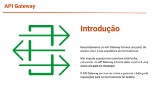 API Gateway
Resumidamente um API Gateway fornece um ponto de
acesso único à sua arquitetura de microservices.
Não importa quantos microservices você tenha,
colocando um API Gateway à frente deles você terá uma
única URL para se preocupar.
O API Gateway por sua vez roteia e gerencia o tráfego de
requisições para os microservices de destino
Introdução
 