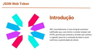 JSON Web Token
Introdução
JWT, resumidamente, é uma string de caracteres
codificados que, caso cliente e servidor estejam sob
HTTPS, permite que somente o servidor que conhece
o 'segredo' possa ler o conteúdo do token e assim
confirmar a autenticidade do cliente.
 