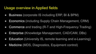 Usage overview in Applied fields
● Business (corporate IS including ERP, BI & BPM)
● Economics (including Supply Chain Management, CRM)
● Commerce and trading (R-T and High-Frequency Trading)
● Enterprise (Knowledge Management, CAD/CAM, DBs)
● Education (University IS, remote learning and e-Learning)
● Medicine (MDS, Diagnostics, Equipment control)
 